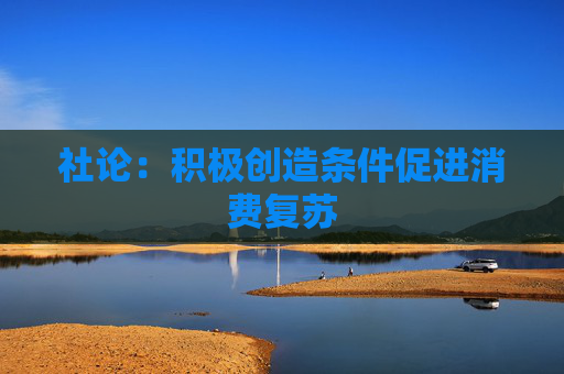 社论：积极创造条件促进消费复苏