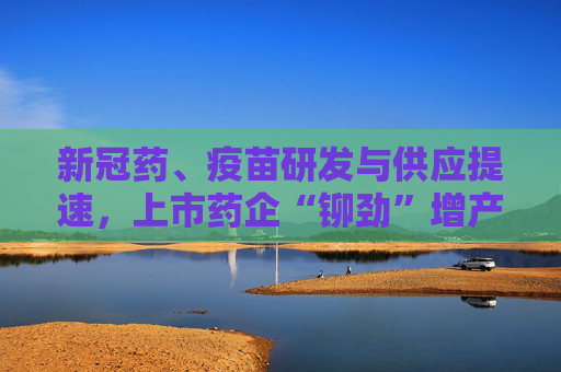 新冠药、疫苗研发与供应提速，上市药企“铆劲”增产