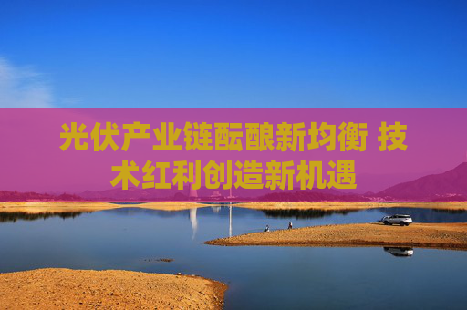 光伏产业链酝酿新均衡 技术红利创造新机遇