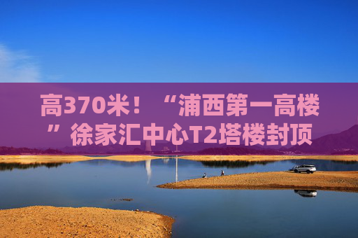 高370米！“浦西第一高楼”徐家汇中心T2塔楼封顶