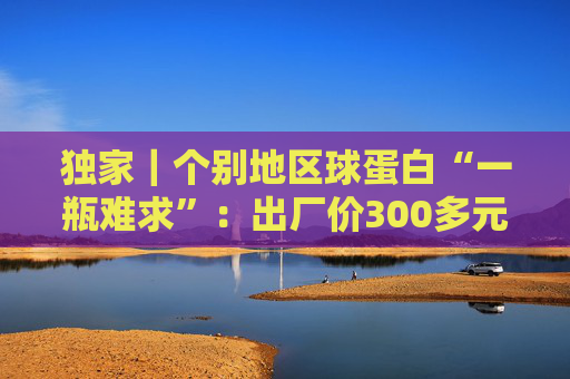 独家｜个别地区球蛋白“一瓶难求”：出厂价300多元，终端价缘何被炒至上千元