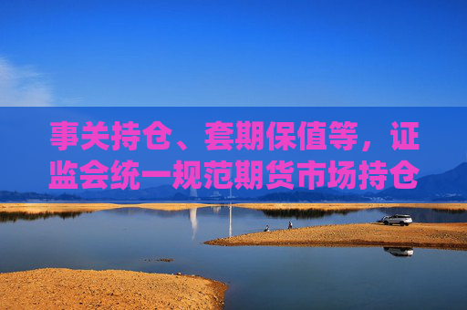 事关持仓、套期保值等，证监会统一规范期货市场持仓管理