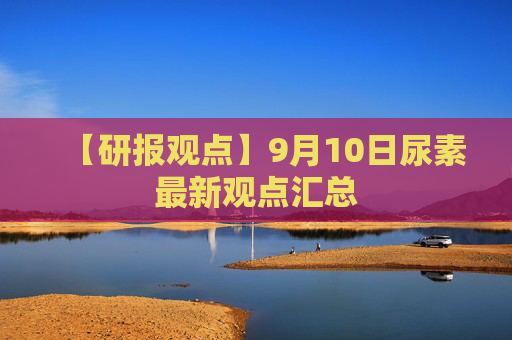 【研报观点】9月10日尿素最新观点汇总
