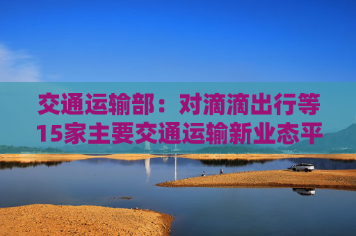 交通运输部：对滴滴出行等15家主要交通运输新业态平台公司进行了提醒式约谈