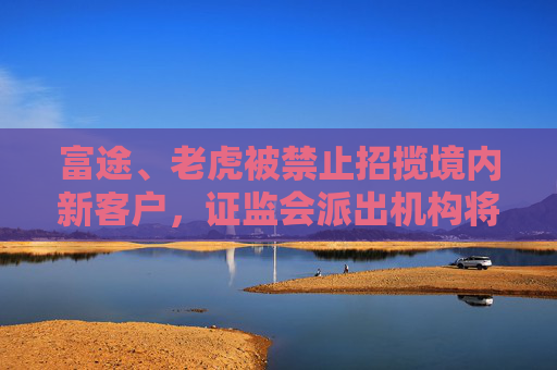 富途、老虎被禁止招揽境内新客户，证监会派出机构将现场检查整改