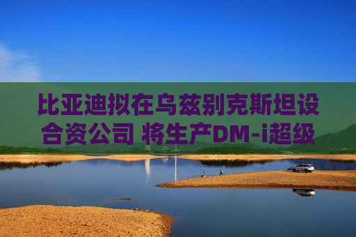 比亚迪拟在乌兹别克斯坦设合资公司 将生产DM-i超级混动车型