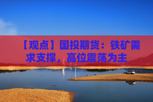 【观点】国投期货：铁矿需求支撑，高位震荡为主