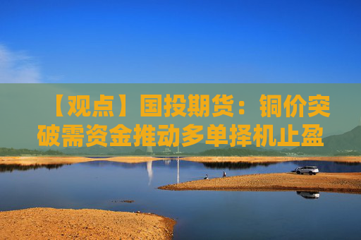 【观点】国投期货：铜价突破需资金推动多单择机止盈观望