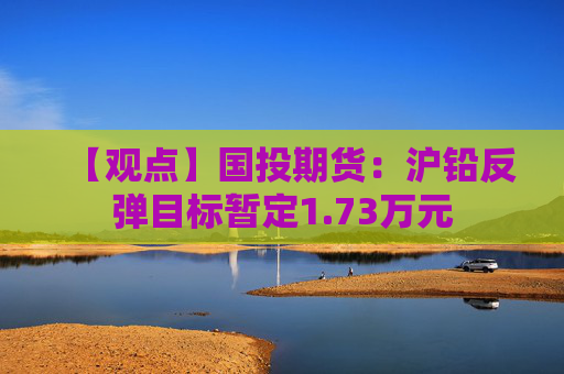 【观点】国投期货：沪铅反弹目标暂定1.73万元