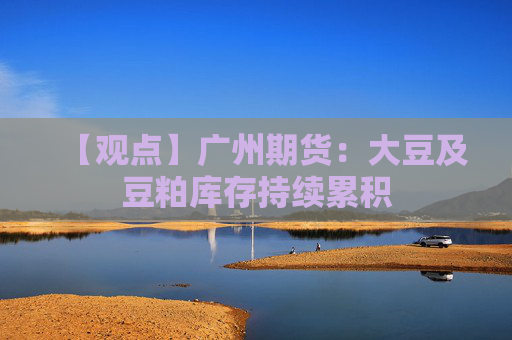 【观点】广州期货：大豆及豆粕库存持续累积