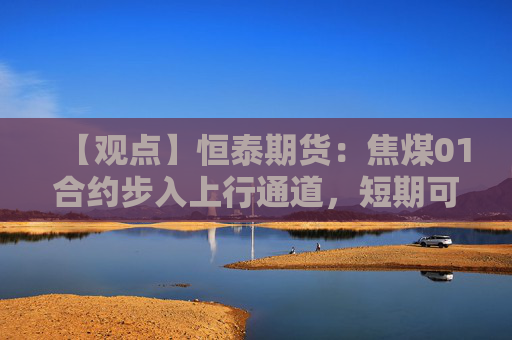 【观点】恒泰期货：焦煤01合约步入上行通道，短期可逢低试多