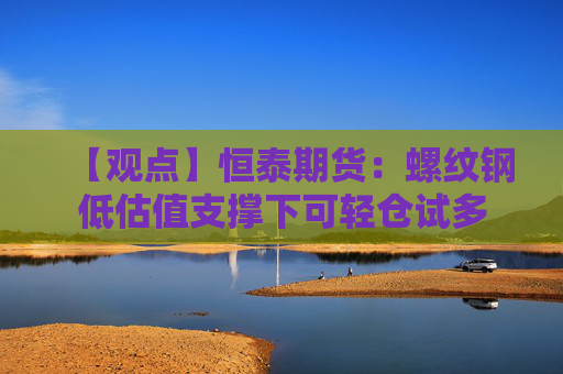 【观点】恒泰期货：螺纹钢低估值支撑下可轻仓试多