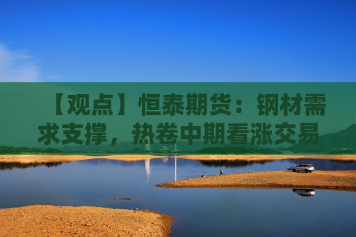 【观点】恒泰期货：钢材需求支撑，热卷中期看涨交易机会
