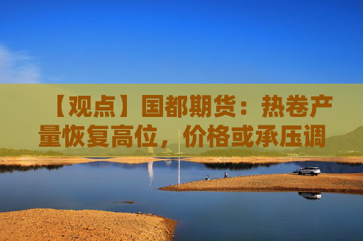 【观点】国都期货：热卷产量恢复高位，价格或承压调整