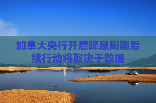 加拿大央行开启降息周期后续行动将取决于数据