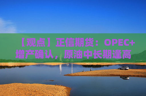 【观点】正信期货：OPEC+增产确认，原油中长期逢高做空策略
