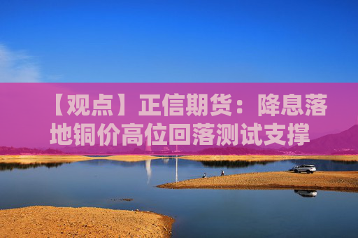 【观点】正信期货：降息落地铜价高位回落测试支撑