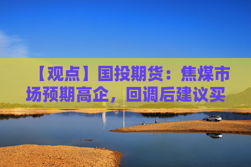 【观点】国投期货：焦煤市场预期高企，回调后建议买入