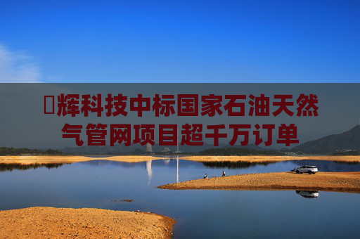 昇辉科技中标国家石油天然气管网项目超千万订单