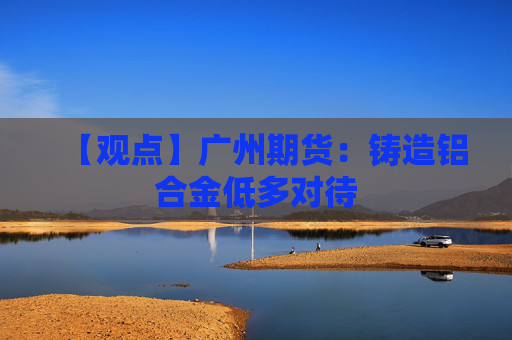 【观点】广州期货：铸造铝合金低多对待