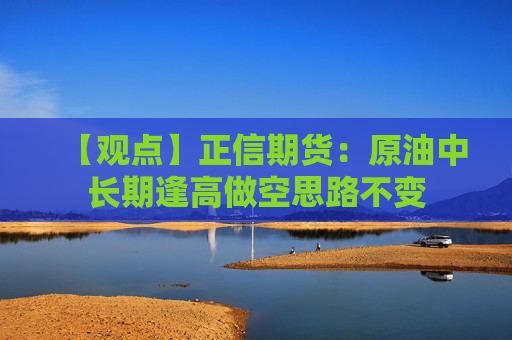 【观点】正信期货：原油中长期逢高做空思路不变