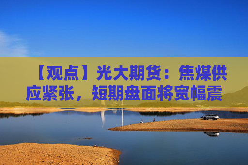 【观点】光大期货：焦煤供应紧张，短期盘面将宽幅震荡运行