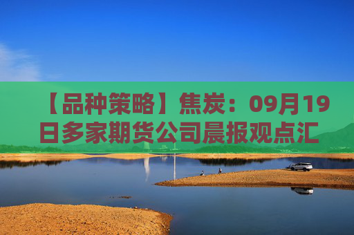 【品种策略】焦炭：09月19日多家期货公司晨报观点汇总