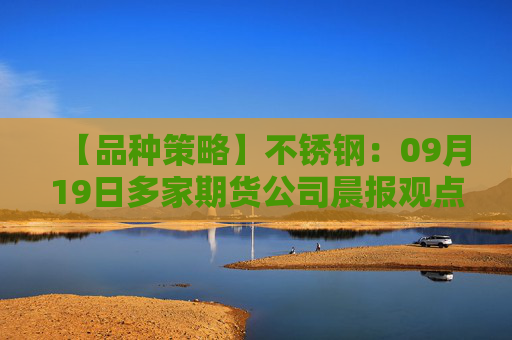 【品种策略】不锈钢：09月19日多家期货公司晨报观点汇总