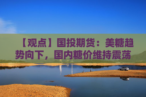 【观点】国投期货：美糖趋势向下，国内糖价维持震荡