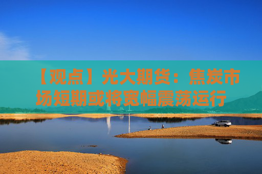 【观点】光大期货：焦炭市场短期或将宽幅震荡运行