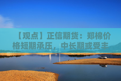 【观点】正信期货：郑棉价格短期承压，中长期或受丰产影响偏弱
