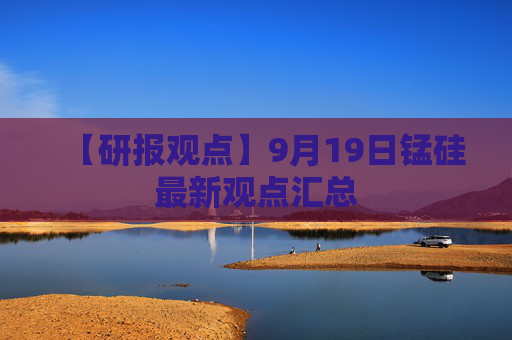 【研报观点】9月19日锰硅最新观点汇总