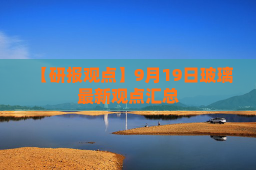 【研报观点】9月19日玻璃最新观点汇总