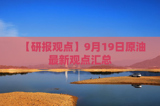 【研报观点】9月19日原油最新观点汇总