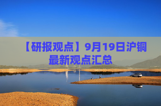 【研报观点】9月19日沪铜最新观点汇总