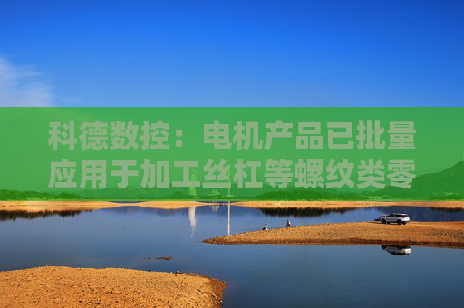 科德数控：电机产品已批量应用于加工丝杠等螺纹类零件的螺纹磨床