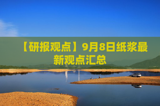 【研报观点】9月8日纸浆最新观点汇总