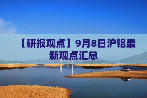 【研报观点】9月8日沪铝最新观点汇总