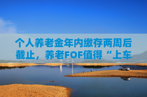 个人养老金年内缴存两周后截止，养老FOF值得“上车”吗？