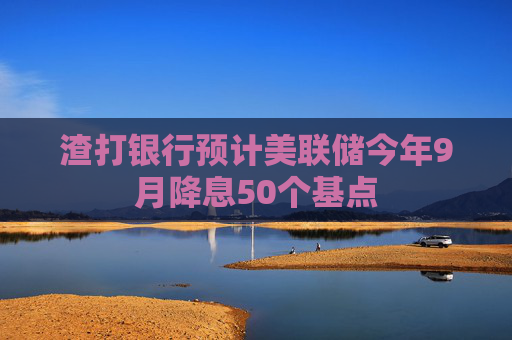 渣打银行预计美联储今年9月降息50个基点