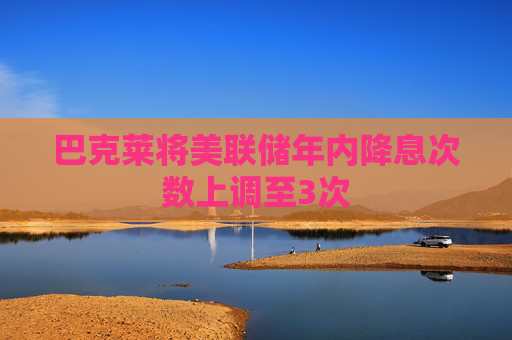 巴克莱将美联储年内降息次数上调至3次