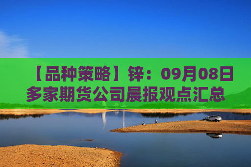 【品种策略】锌：09月08日多家期货公司晨报观点汇总