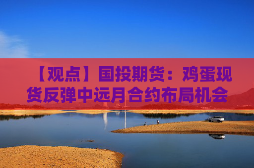 【观点】国投期货：鸡蛋现货反弹中远月合约布局机会增大