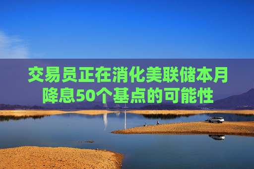 交易员正在消化美联储本月降息50个基点的可能性