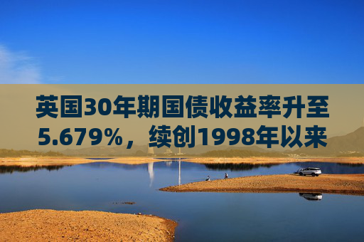 英国30年期国债收益率升至5.679%，续创1998年以来最高水平