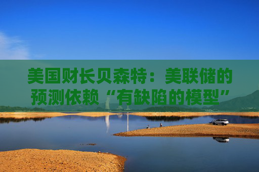 美国财长贝森特：美联储的预测依赖“有缺陷的模型”，必须改变方针