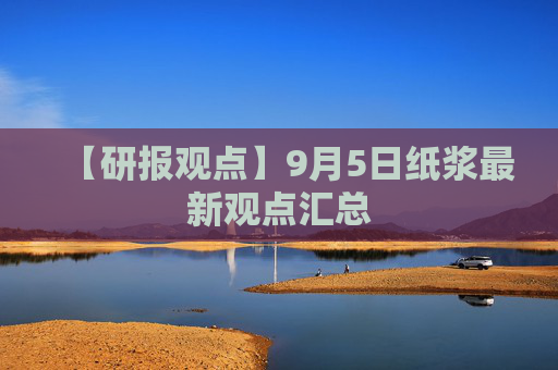 【研报观点】9月5日纸浆最新观点汇总