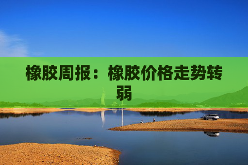 橡胶周报：橡胶价格走势转弱