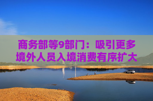 商务部等9部门：吸引更多境外人员入境消费有序扩大单方面免签国家范围