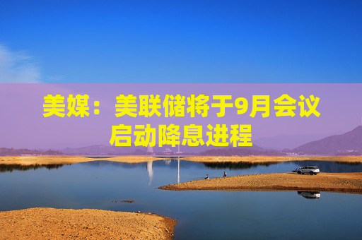 美媒：美联储将于9月会议启动降息进程